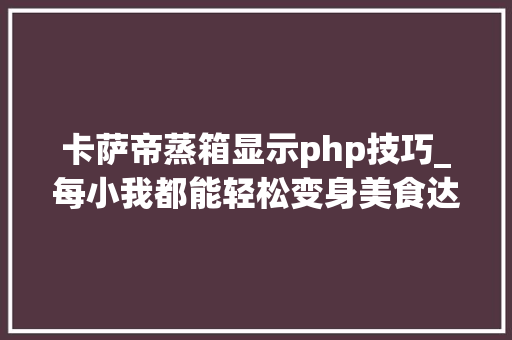 卡萨帝蒸箱显示php技巧_每小我都能轻松变身美食达人卡萨帝水汽双轮回蒸箱体验