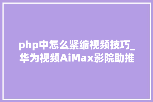 php中怎么紧缩视频技巧_华为视频AiMax影院助推客厅经济技能赋能超高清视听