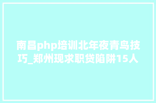 南昌php培训北年夜青鸟技巧_郑州现求职贷陷阱15人培训俩月背上37万元债务