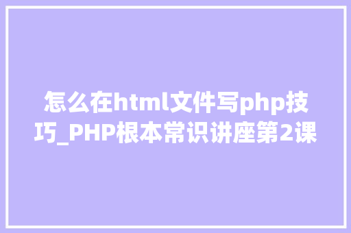 怎么在html文件写php技巧_PHP根本常识讲座第2课若安在HTML页面中嵌入PHP代码