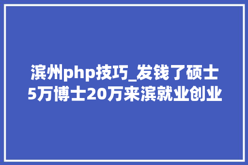 滨州php技巧_发钱了硕士5万博士20万来滨就业创业卒业补贴开始申报