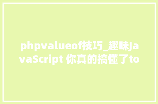 phpvalueof技巧_趣味JavaScript 你真的搞懂了toString和valueOf这两个方法了吗
