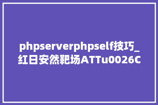 phpserverphpself技巧_红日安然靶场ATTu0026CK早年渗透到后渗透