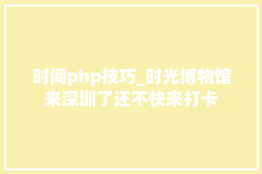 时间php技巧_时光博物馆来深圳了还不快来打卡