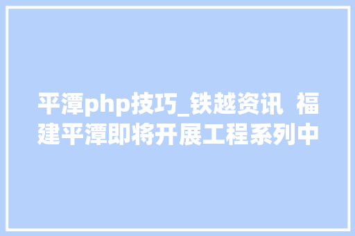 平潭php技巧_铁越资讯  福建平潭即将开展工程系列中初级职务任职资格评审