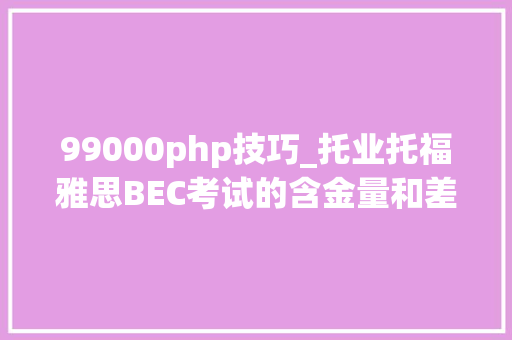 99000php技巧_托业托福雅思BEC考试的含金量和差异是什么