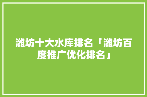 潍坊十大水库排名「潍坊百度推广优化排名」