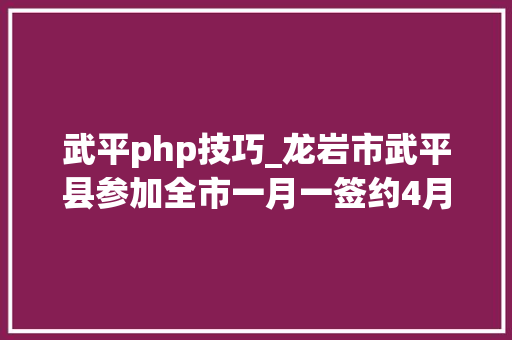 武平php技巧_龙岩市武平县参加全市一月一签约4月招商项目收集集中签约典礼总投资4118亿元