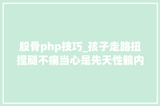 股骨php技巧_孩子走路扭捏腿不痛当心是先天性髋内翻