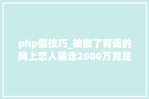 php假技巧_被做了背调的网上恋人骗走2000万竟是因为一款假软件