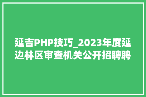 延吉PHP技巧_2023年度延边林区审查机关公开招聘聘任制文职人员现场资格审核安排通知​