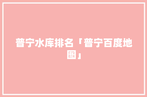 普宁水库排名「普宁百度地图」