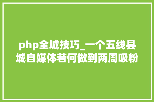 php全城技巧_一个五线县城自媒体若何做到两周吸粉6万