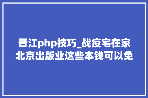 晋江php技巧_战疫宅在家北京出版业这些本钱可以免费看