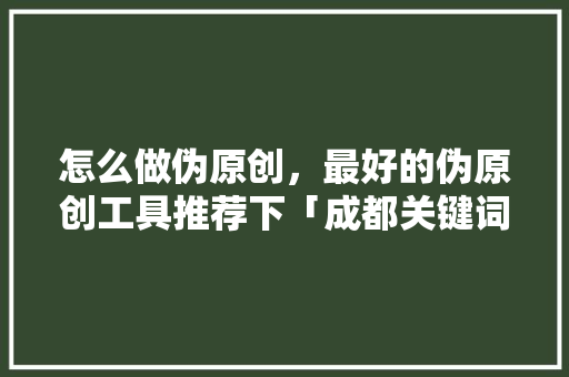 怎么做伪原创，最好的伪原创工具推荐下「成都关键词优化排名」