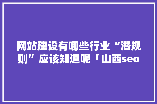 网站建设有哪些行业“潜规则”应该知道呢「山西seo推广」