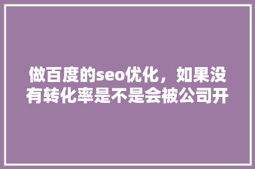 做百度的seo优化，如果没有转化率是不是会被公司开除「百度seo搜索引擎优化」