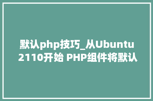 默认php技巧_从Ubuntu 2110开始 PHP组件将默认过渡80版本