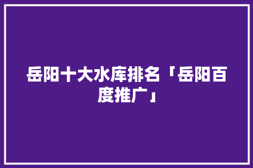 岳阳十大水库排名「岳阳百度推广」