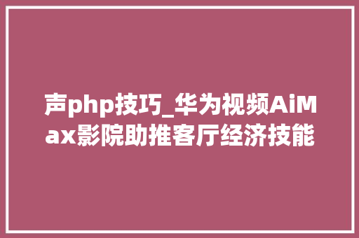 声php技巧_华为视频AiMax影院助推客厅经济技能赋能超高清视听