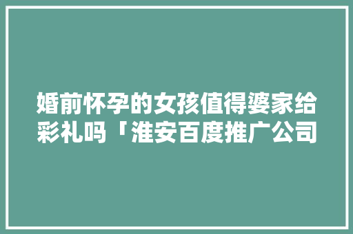 婚前怀孕的女孩值得婆家给彩礼吗「淮安百度推广公司」