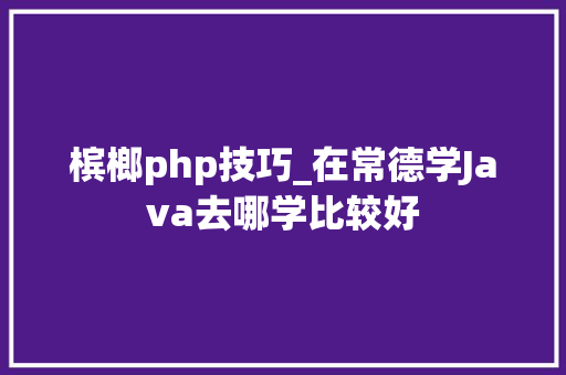 槟榔php技巧_在常德学Java去哪学比较好