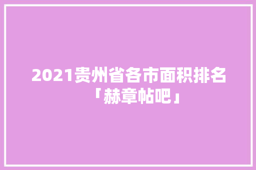 2021贵州省各市面积排名「赫章帖吧」