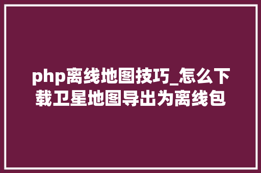 php离线地图技巧_怎么下载卫星地图导出为离线包