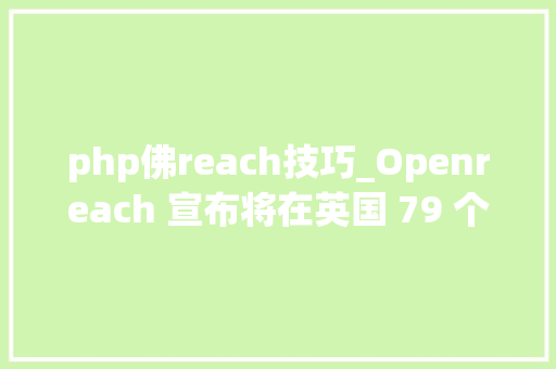 php佛reach技巧_Openreach 宣布将在英国 79 个地区培植第 18 批铜线转 FTTP 交换机
