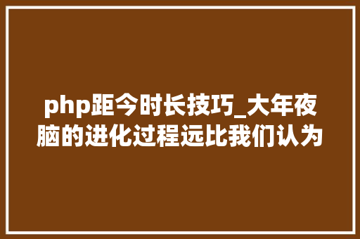 php距今时长技巧_大年夜脑的进化过程远比我们认为的更复杂