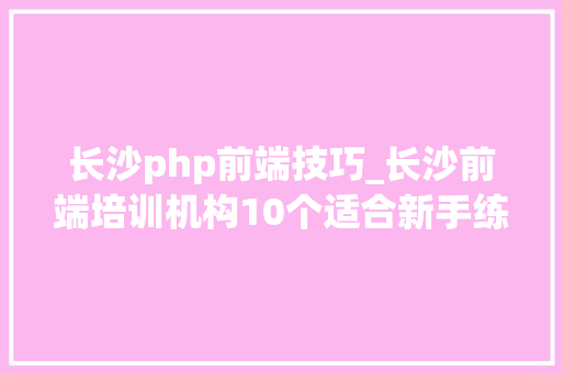 长沙php前端技巧_长沙前端培训机构10个适合新手练手的前端项目