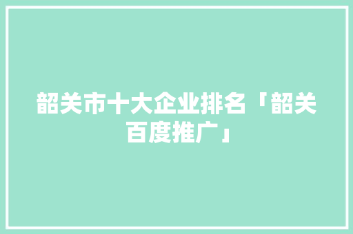 韶关市十大企业排名「韶关百度推广」