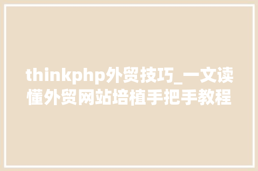 thinkphp外贸技巧_一文读懂外贸网站培植手把手教程适合外贸小白三万字长文