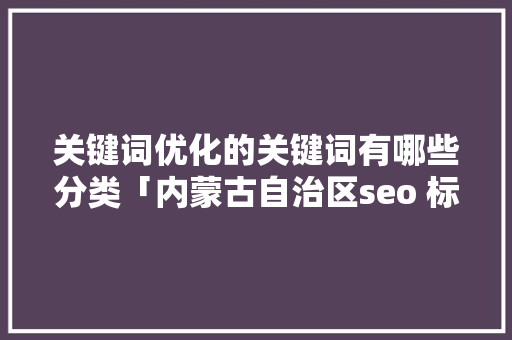 关键词优化的关键词有哪些分类「内蒙古自治区seo 标题 关键词优化」 关键词优化的关键词有哪些分类「内蒙古自治区seo 标题 关键词优化」