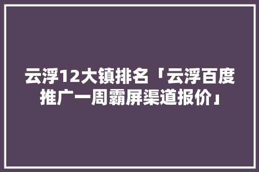 云浮12大镇排名「云浮百度推广一周霸屏渠道报价」