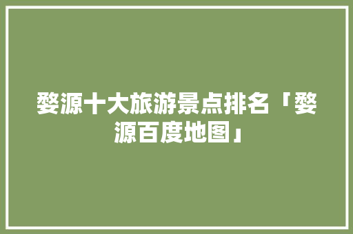 婺源十大旅游景点排名「婺源百度地图」
