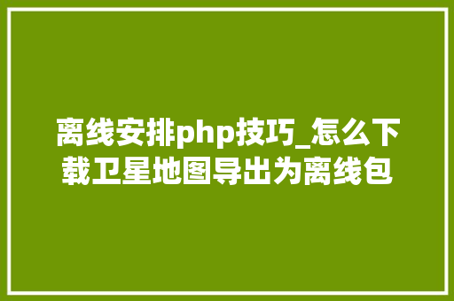 离线安排php技巧_怎么下载卫星地图导出为离线包