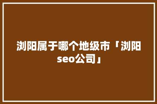 浏阳属于哪个地级市「浏阳seo公司」