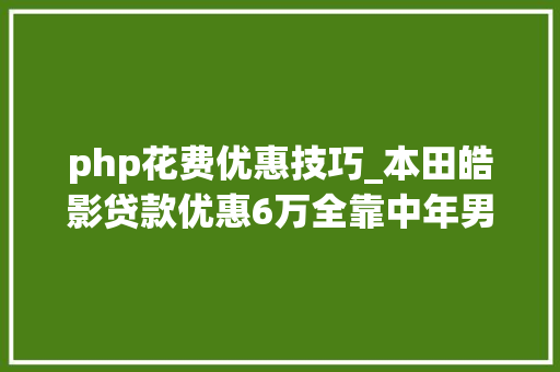 php花费优惠技巧_本田皓影贷款优惠6万全靠中年男性用户支撑销量