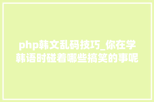 php韩文乱码技巧_你在学韩语时碰着哪些搞笑的事呢我学了韩语神秘代码说说你的