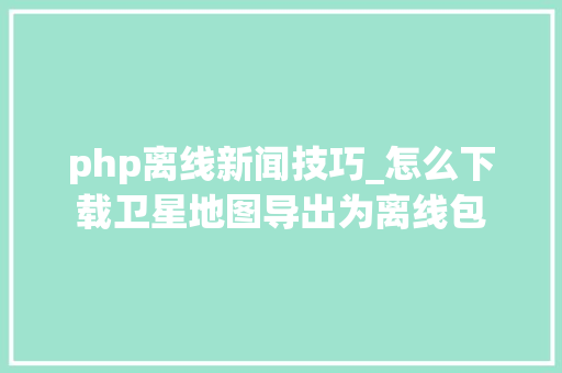 php离线新闻技巧_怎么下载卫星地图导出为离线包