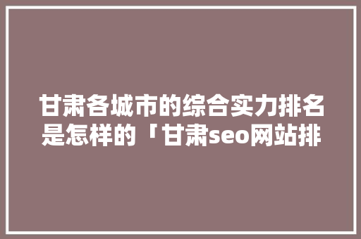 甘肃各城市的综合实力排名是怎样的「甘肃seo网站排名」