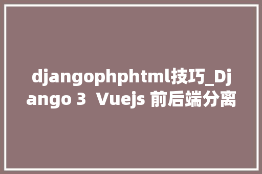 djangophphtml技巧_Django 3  Vuejs 前后端分离Web开拓实战