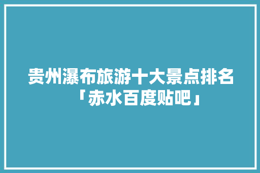 贵州瀑布旅游十大景点排名「赤水百度贴吧」