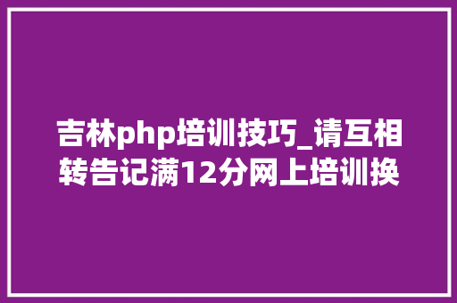 吉林php培训技巧_请互相转告记满12分网上培训换网址了附报逻辑进修流程