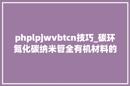 phplpjwvbtcn技巧_碳环氮化碳纳米管全有机材料的建筑及其光催化全解水机能研究