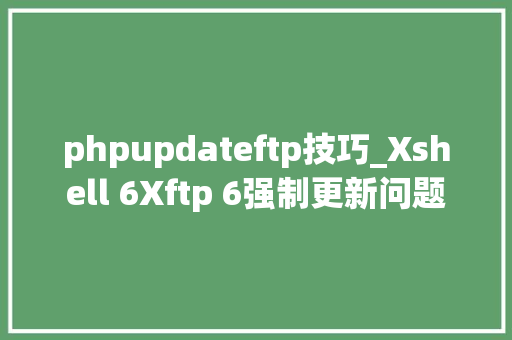 phpupdateftp技巧_Xshell 6Xftp 6强制更新问题