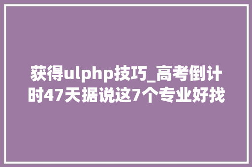 获得ulphp技巧_高考倒计时47天据说这7个专业好找工作迷茫的你一定要理解