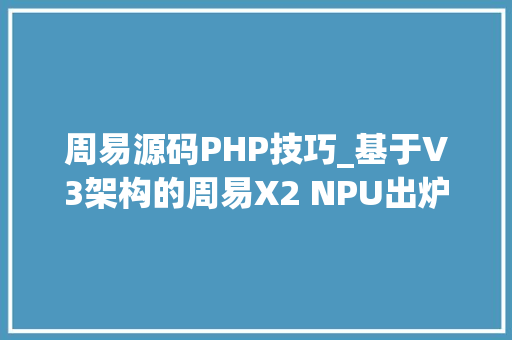 周易源码PHP技巧_基于V3架构的周易X2 NPU出炉 安谋科技加速软件开源计划