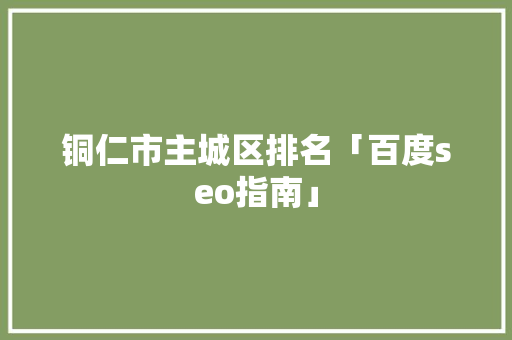 铜仁市主城区排名「百度seo指南」